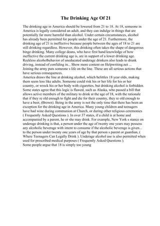 The Drinking Age Of 21
The drinking age in America should be lowered from 21 to 18. At 18, someone in
America is legally considered an adult, and they can indulge in things that are
potentially far more harmful than alcohol. Under certain circumstances, alcohol
has already been permitted for people under the age of 21. Furthermore, the
drinking age of 21 is ineffective because people between the ages of 18 to 21 are
still drinking regardless. However, this drinking often takes the shape of dangerous
binge drinking. Many college deans, who have first hand knowledge of how
ineffective the current drinking age is, are in support of a lower drinking age.
Reckless alcoholbehavior of uneducated underage drinkers also leads to drunk
driving, instead of confiding in... Show more content on Helpwriting.net ...
Joining the army puts someone s life on the line. These are all serious actions that
have serious consequences.
America draws the line at drinking alcohol, which belittles 18 year olds, making
them seem less like adults. Someone could risk his or her life for his or her
country, or wreck his or her body with cigarettes, but drinking alcohol is forbidden.
Some states agree that this logic is flawed, such as Alaska, who passed a bill that
allows active members of the military to drink at the age of 18, with the rationale
that if they re old enough to fight and die for their country, they re old enough to
have a beer, (Brown). Being in the army is not the only time that there has been an
exception for the drinking age in America. Many young children and teenagers
have had wine during communion at Church, or during other religious ceremonies
( Frequently Asked Questions ). In over 37 states, if a child is at home and
accompanied by a parent, he or she may drink. For example, New York s stance on
underage drinking is that, a person under the age of twenty one years may possess
any alcoholic beverage with intent to consume if the alcoholic beverage is given...
to the person under twenty one years of age by that person s parent or guardian, (
Where Teenagers Can Legally Drink ). Underage alcohol use is also permitted when
used for prescribed medical purposes ( Frequently Asked Questions ).
Some people argue that 18 is simply too young
 