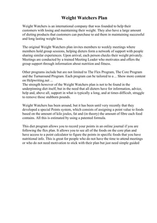 Weight Watchers Plan
Weight Watchers is an international company that was founded to help their
customers with losing and maintaining their weight. They also have a large amount
of dieting products that customers can purchase to aid them in maintaining successful
and long lasting weight loss.
The original Weight Watchers plan invites members to weekly meetings where
members hold group sessions, helping dieters form a network of support with people
sharing similar experiences. Upon arrival, each person checks their weight privately.
Meetings are conducted by a trained Meeting Leader who motivates and offers the
group support through information about nutrition and fitness.
Other programs include but are not limited to The Flex Program, The Core Program
and the Turnaround Program. Each program can be tailored to a ... Show more content
on Helpwriting.net ...
The strength however of the Weight Watchers plan is not to be found in the
underpinning diet itself, but in the need that all dieters have for information, advice,
help and, above all, support in what is typically a long, and at times difficult, struggle
to remove those stubborn pounds.
Weight Watchers has been around, but it has been until very recently that they
developed a special Points system, which consists of assigning a point value to foods
based on the amount of kilo joules, fat and (in theory) the amount of fibre each food
contains. All this is estimated by using a patented formula.
This diet program allows you to record your points in an online journal if you are
following the flex plan. It allows you to see all of the foods on the core plan and
have access to a point calculator to figure the points in specific foods that you have
nutritional info. This is great for people who do not have the time to attend meetings
or who do not need motivation to stick with their plan but just need simple guided
 