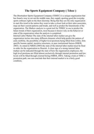 The Sports Equipment Company ( Tdsec )
The Doortodoor Sports Equipment Company (TDSEC) is a unique organization that
has found a way to cut out the middle man, they supply sporting good the everyday
sports enthuses right on the there doorstep. Being that they are the only organization
to start this trend in the nation they want to take a closer look at their sales associates,
map out their current patterns and treads, and well as predict the futuretrends of the
organization. The Markov analysis is a great tool for TDSEC to use to predict the
future trends of their organization, most because it doesn t rely on the behavior or
state of the organization when the analysis is completed.
Internal Labor Market The state of the internal labor market can give the
organization incites into many different elements which help predict the pattern of
early mobility, the possibility of higher level positions being filled from within, firm
specific human capital, incentive structures, or pure institutional factors (NBER,
2003). As stated in NBER (2003) the state of the internal labor market must be fluid
in order for the organization to flourish. A clear sign of a strong internal labor
market can be indicated through the state of how the organization employees; the
high level positions are filled almost exclusively through internal promotion and low
levels will be filled through external hiring (NBER, 2003). Taking a look at TDSC s
promotion path, one can conclude that their internal market is in a fairly good
condition,
 