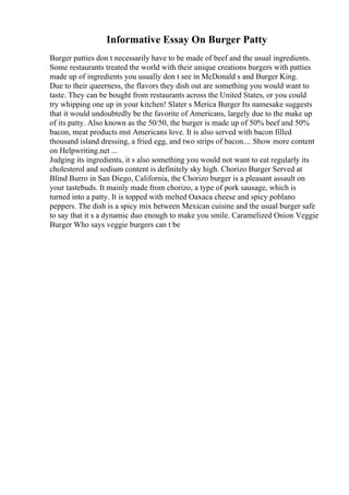 Informative Essay On Burger Patty
Burger patties don t necessarily have to be made of beef and the usual ingredients.
Some restaurants treated the world with their unique creations burgers with patties
made up of ingredients you usually don t see in McDonald s and Burger King.
Due to their queerness, the flavors they dish out are something you would want to
taste. They can be bought from restaurants across the United States, or you could
try whipping one up in your kitchen! Slater s Merica Burger Its namesake suggests
that it would undoubtedly be the favorite of Americans, largely due to the make up
of its patty. Also known as the 50/50, the burger is made up of 50% beef and 50%
bacon, meat products mst Americans love. It is also served with bacon filled
thousand island dressing, a fried egg, and two strips of bacon.... Show more content
on Helpwriting.net ...
Judging its ingredients, it s also something you would not want to eat regularly its
cholesterol and sodium content is definitely sky high. Chorizo Burger Served at
Blind Burro in San Diego, California, the Chorizo burger is a pleasant assault on
your tastebuds. It mainly made from chorizo, a type of pork sausage, which is
turned into a patty. It is topped with melted Oaxaca cheese and spicy poblano
peppers. The dish is a spicy mix between Mexican cuisine and the usual burger safe
to say that it s a dynamic duo enough to make you smile. Caramelized Onion Veggie
Burger Who says veggie burgers can t be
 