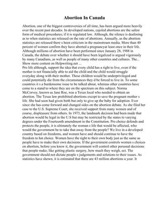 Abortion In Canada
Abortion, one of the biggest controversies of all time, has been argued more heavily
over the recent past decades. In developed nations, cajoled abortions are the safest
form of medical procedures; if it is regulated law. Although, the silence is deafening
as to when statistics are released on the rate of abortions. Annually, as the abortion
statistics are released there s been criticism in the mainstream media. More than 40
percent of women confirm they have aborted a pregnancyat least once in their life.
Although millions of abortion have been performed since January 28, 1988 in
Canada, the debate over whether it should have been legalized is argued vigorously
by many Canadians, as well as people of many other countries and cultures. The...
Show more content on Helpwriting.net ...
Pro life although, support the idea that every child has a right to live, even if the
mother is not financially able to aid the child and the child would struggle
everyday along with their mother. These children would be underprivileged and
could potentially die from the circumstances they d be forced to live in. To some
countries it s a burdensome issue to be talked about, whereas other countries have
come to a stand to where they are on the spectrum on this subject. Norma
McCorvey, known as Jane Roe, was a Texas local who needed to obtain an
abortion. The Texas law prohibited abortions except to save the pregnant mother s
life. She had soon had given birth but only to give up the baby for adoption. Ever
since she has come forward and changed sides on the abortion debate. As she filed her
case to the U.S. Supreme Court, she received support from many women and of
course, displeasure from others. In 1973, the landmark decision had been made that
abortion would be legal in the U.S but may be restricted by the states to varying
degrees under the Fourteenth amendment to the Constitution. Pro choice defends and
protects the people, it is ultimately the woman s life that would be affected, who
would the government be to take that away from the people? We live in a developed
country based on freedoms, and women have and should continue to have the
freedom to hat choice. Women have the right to their own body just as the same as
people have to make their own decisions. If the government controls women s choices
on abortion, before you know it, the government will control other personal decisions
that people make; like getting plastic surgery, how much they weigh, ect. The
government should not dictate people s judgements and solutions to their issues. As
statistics have shown, it is estimated that there are 43 million abortions a year. It
 