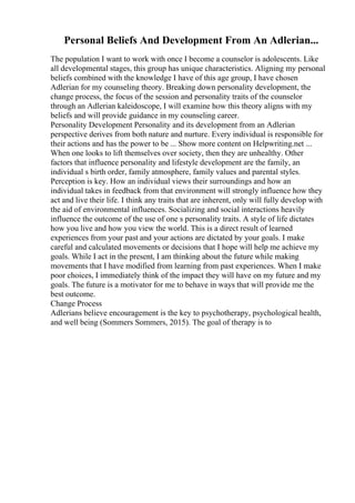 Personal Beliefs And Development From An Adlerian...
The population I want to work with once I become a counselor is adolescents. Like
all developmental stages, this group has unique characteristics. Aligning my personal
beliefs combined with the knowledge I have of this age group, I have chosen
Adlerian for my counseling theory. Breaking down personality development, the
change process, the focus of the session and personality traits of the counselor
through an Adlerian kaleidoscope, I will examine how this theory aligns with my
beliefs and will provide guidance in my counseling career.
Personality Development Personality and its development from an Adlerian
perspective derives from both nature and nurture. Every individual is responsible for
their actions and has the power to be ... Show more content on Helpwriting.net ...
When one looks to lift themselves over society, then they are unhealthy. Other
factors that influence personality and lifestyle development are the family, an
individual s birth order, family atmosphere, family values and parental styles.
Perception is key. How an individual views their surroundings and how an
individual takes in feedback from that environment will strongly influence how they
act and live their life. I think any traits that are inherent, only will fully develop with
the aid of environmental influences. Socializing and social interactions heavily
influence the outcome of the use of one s personality traits. A style of life dictates
how you live and how you view the world. This is a direct result of learned
experiences from your past and your actions are dictated by your goals. I make
careful and calculated movements or decisions that I hope will help me achieve my
goals. While I act in the present, I am thinking about the future while making
movements that I have modified from learning from past experiences. When I make
poor choices, I immediately think of the impact they will have on my future and my
goals. The future is a motivator for me to behave in ways that will provide me the
best outcome.
Change Process
Adlerians believe encouragement is the key to psychotherapy, psychological health,
and well being (Sommers Sommers, 2015). The goal of therapy is to
 