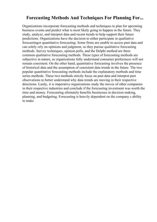 Forecasting Methods And Techniques For Planning For...
Organizations incorporate forecasting methods and techniques to plan for upcoming
business events and predict what is most likely going to happen in the future. They
study, analyze, and interpret data and recent trends to help support their future
predictions. Organizations have the decision to either participate in qualitative
forecastingor quantitative forecasting. Some firms are unable to access past data and
can solely rely on opinions and judgment, so they pursue qualitative forecasting
methods. Survey techniques, opinion polls, and the Delphi method are three
common qualitative forecasting methods. These types of forecasting methods are
subjective in nature, as organizations fully understand consumer preferences will not
remain consistent. On the other hand, quantitative forecasting involves the presence
of historical data and the assumption of consistent data trends in the future. The two
popular quantitative forecasting methods include the explanatory methods and time
series methods. These two methods strictly focus on past data and interpret past
observations to better understand why data trends are moving in their respective
directions. Lastly, it is imperative organizations study the moves of other companies
in their respective industries and conclude if the forecasting investment was worth the
time and money. Forecasting ultimately benefits businesses in decision making,
planning, and budgeting. Forecasting is heavily dependent on the company s ability
to make
 