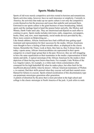 Sports Media Essay
Sports of old were merely competitive activities rooted in heroism and romanticism.
Sports activities today, however, have no such innocence or simplicity. Currently in
America, the activities that make up our sports culture is not only the competitive
events themselves but the processes and issues that underlie and surround them.
Entwined in our sports culture is the giant business of mass broadcasting. Indeed,
sports and the mediago hand in hand like peanut butter and jelly, like Mickey and
Minnie, Darth Vader and Luke. They are intertwined and depend on each other to
continue to grow. Sports media includes television, radio, magazines, newspapers,
books, films, and, now, most importantly, social media devices provided by the...
Show more content on Helpwriting.net ...
Like female athletes, African Americans have had a difficult time getting equal
treatment and representation for their successes by the media. African Americans
were thought to have a feeling of hate towards others, as displayed in the classic
feature, Remember the Titans, Look at them, they hate us, they ll always hate us. In
today s sports arena, African Americanathletes are represented in their sports
categories in a much larger group than in the past. However, they are still struggling
to have the same equalization as their teammates in the media s representation of their
talents and skills. A typical stereotypeof the African American by the media is their
depiction of them having more brawn than brain. For example, Luke Walton of the
Los Angeles Lakers, for example, is a white male whom commentators often
commend for his high basketball IQ when he makes plays, but often fault for his
insufficient physical ability when he doesn t. African American teammates of Walton
s, in contrast, find their skills praised when they execute well and their mental errors
blamed for failures to execute. Sports related socialization of this discriminatory type
can perpetuate stereotypes generation after generation.
A pattern of distortion by the press that is more prevalent in the high school and
college is the classic stereotype in North America of the jock. A jock refers to male
 