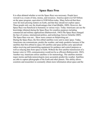 Space Race Pros
It is often debated whether or not the Space Race was necessary. People have
viewed it as a waste of time, money, and resources. America spent over $25 billion
on the space program, equivalent to $100 billion today. Many believed that there
were far more pressing matters on Earth, and that they should not explore space.
Those people only saw the disadvantages that it had (Biddle, 2009). However, the
Space Race was beneficial to humanity in various ways. Today Americans can use the
knowledge obtained during the Space Race for countless purposes including
commercial and military applications (Rabinowitch, 1963).The Space Race changed
the face of science, international politics, and technology forever (Schefter 2005).
The Space Race was not... Show more content on Helpwriting.net ...
During the Space Race, the first orbital satellites were sent to outer space. Today,
Americans can communicate, predict the weather, and study geodetics because of the
satellites that first orbited in space.All satellites and space probes carry specialized
radios receiving and transmitting equipment for guidance and control purposes as
well as relaying data from space to Earth. Without the first satellite transmission of a
human voice in 1958, communication would not be as efficient (Rabinowitch, 1963).
Another way Americans utilize satellites is for meteorology. The satellites monitor
major storms and help meteorologists more accurately predict the weather. Satellites
are able to capture photographs of the Earth and other planets. This ability allows
scientists and researchers to constantly obtain more information about space and the
 