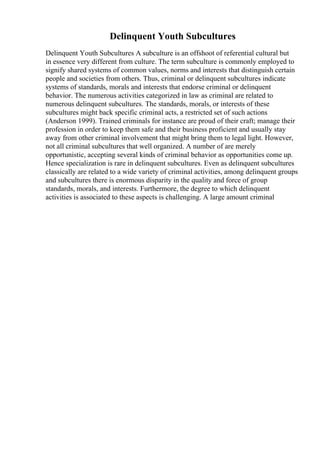 Delinquent Youth Subcultures
Delinquent Youth Subcultures A subculture is an offshoot of referential cultural but
in essence very different from culture. The term subculture is commonly employed to
signify shared systems of common values, norms and interests that distinguish certain
people and societies from others. Thus, criminal or delinquent subcultures indicate
systems of standards, morals and interests that endorse criminal or delinquent
behavior. The numerous activities categorized in law as criminal are related to
numerous delinquent subcultures. The standards, morals, or interests of these
subcultures might back specific criminal acts, a restricted set of such actions
(Anderson 1999). Trained criminals for instance are proud of their craft; manage their
profession in order to keep them safe and their business proficient and usually stay
away from other criminal involvement that might bring them to legal light. However,
not all criminal subcultures that well organized. A number of are merely
opportunistic, accepting several kinds of criminal behavior as opportunities come up.
Hence specialization is rare in delinquent subcultures. Even as delinquent subcultures
classically are related to a wide variety of criminal activities, among delinquent groups
and subcultures there is enormous disparity in the quality and force of group
standards, morals, and interests. Furthermore, the degree to which delinquent
activities is associated to these aspects is challenging. A large amount criminal
 
