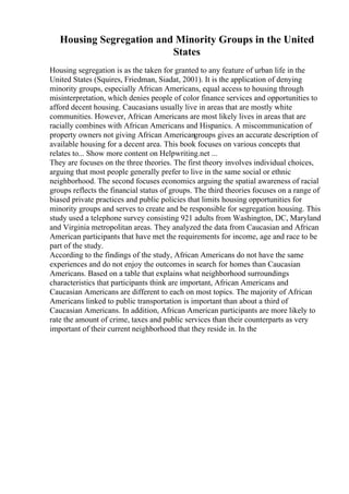 Housing Segregation and Minority Groups in the United
States
Housing segregation is as the taken for granted to any feature of urban life in the
United States (Squires, Friedman, Siadat, 2001). It is the application of denying
minority groups, especially African Americans, equal access to housing through
misinterpretation, which denies people of color finance services and opportunities to
afford decent housing. Caucasians usually live in areas that are mostly white
communities. However, African Americans are most likely lives in areas that are
racially combines with African Americans and Hispanics. A miscommunication of
property owners not giving African Americangroups gives an accurate description of
available housing for a decent area. This book focuses on various concepts that
relates to... Show more content on Helpwriting.net ...
They are focuses on the three theories. The first theory involves individual choices,
arguing that most people generally prefer to live in the same social or ethnic
neighborhood. The second focuses economics arguing the spatial awareness of racial
groups reflects the financial status of groups. The third theories focuses on a range of
biased private practices and public policies that limits housing opportunities for
minority groups and serves to create and be responsible for segregation housing. This
study used a telephone survey consisting 921 adults from Washington, DC, Maryland
and Virginia metropolitan areas. They analyzed the data from Caucasian and African
American participants that have met the requirements for income, age and race to be
part of the study.
According to the findings of the study, African Americans do not have the same
experiences and do not enjoy the outcomes in search for homes than Caucasian
Americans. Based on a table that explains what neighborhood surroundings
characteristics that participants think are important, African Americans and
Caucasian Americans are different to each on most topics. The majority of African
Americans linked to public transportation is important than about a third of
Caucasian Americans. In addition, African American participants are more likely to
rate the amount of crime, taxes and public services than their counterparts as very
important of their current neighborhood that they reside in. In the
 