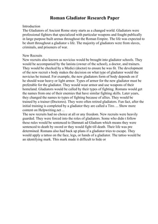 Roman Gladiator Research Paper
Introduction
The Gladiators of Ancient Rome story starts as a changed world. Gladiators were
professional fighters that specialized with particular weapons and fought publically
in large purpose built arenas throughout the Roman Empire. The life was expected to
be short throughout a gladiator s life. The majority of gladiators were from slaves,
criminals, and prisoners of war.
New Recruits
New recruits also known as novicius would be brought into gladiator schools. They
would be accompanied by the lanista (owner of the school), a doctor, and trainers.
They would be checked by a Medici (doctor) to ensure he was fit. The development
of the new recruit s body makes the decision on what type of gladiator would the
novicius be trained. For example, the new gladiators form of body depends on if
he should wear heavy or light armor. Types of armor for the new gladiator must be
preferable for the gladiator. They would wear armor and use weapons of their
homeland. Gladiators would be called by their types of fighting. Romans would get
the names from one of their enemies that have similar fighting skills. Later years,
they changed the names to types of fighting because of allies. They would be
trained by a trainer (Doctores). They were often retired gladiators. Fun fact, after the
initial training is completed by a gladiator they are called a Tiro. ... Show more
content on Helpwriting.net ...
The new recruits had no choice at all or any freedom. New recruits were heavily
guarded. They were forced into the roles of gladiators. Some who didn t follow
these rules would be sentenced to Damnati ad Gladium which means they were
sentenced to death by sword or they would fight till death. Their life was pre
determined. Romans also had back up plans if a gladiator tries to escape. They
would apply a tattoo on the face, legs, or hands of a gladiator. The tattoo would be
an identifying mark. This mark made it difficult to hide or
 