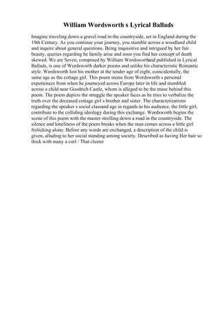 William Wordsworth s Lyrical Ballads
Imagine traveling down a gravel road in the countryside, set in England during the
19th Century. As you continue your journey, you stumble across a woodland child
and inquire about general questions. Being inquisitive and intrigued by her fair
beauty, queries regarding he family arise and soon you find her concept of death
skewed. We are Seven, composed by William Wordsworth
and published in Lyrical
Ballads, is one of Wordsworth darker poems and unlike his characteristic Romantic
style. Wordsworth lost his mother at the tender age of eight, coincidentally, the
same age as the cottage girl. This poem stems from Wordsworth s personal
experiences from when he journeyed across Europe later in life and stumbled
across a child near Goodrich Castle, whom is alleged to be the muse behind this
poem. The poem depicts the struggle the speaker faces as he tries to verbalize the
truth over the deceased cottage girl s brother and sister. The characterizations
regarding the speaker s social classand age in regards to his audience, the little girl,
contribute to the colliding ideology during this exchange. Wordsworth begins the
scene of this poem with the master strolling down a road in the countryside. The
silence and loneliness of the poem breaks when the man comes across a little girl
frolicking alone. Before any words are exchanged, a description of the child is
given, alluding to her social standing among society. Described as having Her hair so
thick with many a curl / That cluster
 