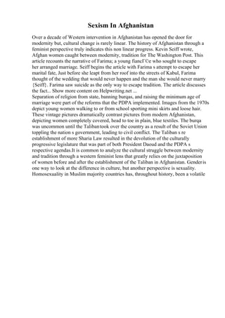 Sexism In Afghanistan
Over a decade of Western intervention in Afghanistan has opened the door for
modernity but, cultural change is rarely linear. The history of Afghanistan through a
feminist perspective truly indicates this non linear progress. Kevin Seiff wrote,
Afghan women caught between modernity, tradition for The Washington Post. This
article recounts the narrative of Farima; a young fiancГ©e who sought to escape
her arranged marriage. Seiff begins the article with Farima s attempt to escape her
marital fate, Just before she leapt from her roof into the streets of Kabul, Farima
thought of the wedding that would never happen and the man she would never marry
{Seiff}. Farima saw suicide as the only way to escape tradition. The article discusses
the fact... Show more content on Helpwriting.net ...
Separation of religion from state, banning burqas, and raising the minimum age of
marriage were part of the reforms that the PDPA implemented. Images from the 1970s
depict young women walking to or from school sporting mini skirts and loose hair.
These vintage pictures dramatically contrast pictures from modern Afghanistan,
depicting women completely covered, head to toe in plain, blue textiles. The burqa
was uncommon until the Talibantook over the country as a result of the Soviet Union
toppling the nation s government, leading to civil conflict. The Taliban s re
establishment of more Sharia Law resulted in the devolution of the culturally
progressive legislature that was part of both President Daoud and the PDPA s
respective agendas.It is common to analyze the cultural struggle between modernity
and tradition through a western feminist lens that greatly relies on the juxtaposition
of women before and after the establishment of the Taliban in Afghanistan. Genderis
one way to look at the difference in culture, but another perspective is sexuality.
Homosexuality in Muslim majority countries has, throughout history, been a volatile
 