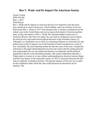 Roe V. Wade And Its Impact On American Society
Taylor Corbett
HON 301 001
May 1, 2015
Final Project
Roe v. Wade and Its Impact on American Society Few Supreme Court decisions
have stirred up as much controversy, vitriolic debate, and even violence as the one
delivered in Roe v. Wade in 1973. Four decades later, it remains a touchstone for the
culture wars in the United States and a pivot upon which much of American politics
turns. In fact, the authors of Roe v. Wade: The Abortion Rights Controversy in
American History state that even today, the case (and its companion cases) remains
the most divisive and controversial judicial decision of the twentieth century (3).
Although it is a landmark case in itself, its continuing influence on American law and
politics proves that its legacy lives on far beyond its formal resolution in a court of
law. Essentially, the most important points are that the cause of the case s complexity
and drama is the legal relationship between men and women that the ruling mirrored
and compounded, the way the medical profession was impacted, and the political
significance that the issue still holds presently. One cannot understand what Roe v.
Wade meant to women or to men without understanding how abortion became illegal,
and that story begins in the nineteenth century. In 1821, Connecticut became the first
state to explicitly criminalize abortion. The primary purpose of this law was to spell
out the conditions under which the state could prosecute an abortionist for an
abortion. The
 