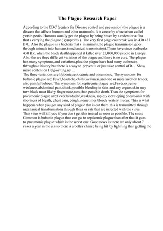 The Plague Research Paper
According to the CDC (centers for Disease control and prevention) the plague is a
disease that affects humans and other mammals. It is cause by a bacterium called
yersin pestis. Humans usually get the plague by being bitten by a rodent or a flea
that s carrying the plague ( symptoms ). The very first plagueoutbreak was in 430 427
B.C. Also the plague is a bacteria that s in animals,the plague transmission goes
through animals into humans.(mechanical transmission).There have since outbreaks
430 B.c. when the black deathhappened it killed over 25,000,000 people in Europe.
Also the are three different variation of the plague and there is no cure. The plague
has many symptoms,and variations,plus the plague have had many outbreaks
throughout history,but there is a way to prevent it or just take control of it.... Show
more content on Helpwriting.net ...
The three variations are Bubonic,septicemic and pneumonic. The symptoms for
bubonic plague are: fever,headache,chills,weakness,and one or more swollen tender,
also painful buboes. The symptoms for septicemic plague are:Fever,extreme
weakness,abdominal pain,shock,possible bleeding in skin and any organs,skin may
turn black most likely finger,nose,toes,than possible death.Than the symptoms for
pneumonic plague are:Fever,headache,weakness, rapidly developing pneumonia with
shortness of breath, chest pain, cough, sometimes bloody watery mucus. This is what
happens when you get any kind of plague that is out there.this is transmitted through
mechanical transformation through fleas or rats that are infected with the virus.
This virus will kill you if you don t get this treated as soon as possible. The most
Common is bubonic plague than can go to septicemic plague than after that it goes
to pneumonic plague which is the worst one. Good news is there are only about 7
cases a year in the u.s so there is a better chance being hit by lightning than getting the
 