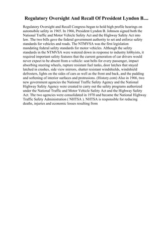 Regulatory Oversight And Recall Of President Lyndon B....
Regulatory Oversight and Recall Congress began to hold high profile hearings on
automobile safety in 1965. In 1966, President Lyndon B. Johnson signed both the
National Traffic and Motor Vehicle Safety Act and the Highway Safety Act into
law. The two bills gave the federal government authority to set and enforce safety
standards for vehicles and roads. The NTMVSA was the first legislation
mandating federal safety standards for motor vehicles. Although the safety
standards in the NTMVSA were watered down in response to industry lobbyists, it
required important safety features that the current generation of car drivers would
never expect to be absent from a vehicle: seat belts for every passenger, impact
absorbing steering wheels, rupture resistant fuel tanks, door latches that stayed
latched in crashes, side view mirrors, shatter resistant windshields, windshield
defrosters, lights on the sides of cars as well as the front and back, and the padding
and softening of interior surfaces and protrusions. (History.com) Also in 1966, two
new government agencies the National Traffic Safety Agency and the National
Highway Safety Agency were created to carry out the safety programs authorized
under the National Traffic and Motor Vehicle Safety Act and the Highway Safety
Act. The two agencies were consolidated in 1970 and became the National Highway
Traffic Safety Administration ( NHTSA ). NHTSA is responsible for reducing
deaths, injuries and economic losses resulting from
 
