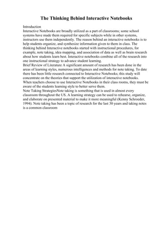 The Thinking Behind Interactive Notebooks
Introduction
Interactive Notebooks are broadly utilized as a part of classrooms; some school
systems have made them required for specific subjects while in other systems,
instructors use them independently. The reason behind an interactive notebooks is to
help students organize, and synthesize information given to them in class. The
thinking behind Interactive notebooks started with instructional procedures, for
example, note taking, idea mapping, and association of data as well as brain research
about how students learn best. Interactive notebooks combine all of the research into
one instructional strategy to advance student learning.
Brief Review of Literature A significant amount of research has been done in the
areas of learning styles, numerous intelligences and methods for note taking. To date
there has been little research connected to Interactive Notebooks; this study will
concentrate on the theories that support the utilization of interactive notebooks.
When teachers choose to use Interactive Notebooks in their class rooms, they must be
aware of the students learning style to better serve them.
Note Taking StrategiesNote taking is something that is used in almost every
classroom throughout the US. A learning strategy can be used to rehearse, organize,
and elaborate on presented material to make it more meaningful (Kenny Schroeder,
1994). Note taking has been a topic of research for the last 30 years and taking notes
is a common classroom
 