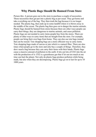 Why Plastic Bags Should Be Banned From Store
Picture this: A person goes out to the store to purchase a couple of necessities.
Those necessities then get put into a plastic bag as per usual. They get home and
take everything out of the bag. They then trash the bag because it is no longer
needed. The plastic bag, then ends up in some landfill where it is blown away in
the middle of the ocean. The plastic bag then goes on to danger the marine animals.
Plastic bags should be banned from stores because there are other ways people can
carry their things, they are dangerous to marine animals, and cause pollution.
Plastic bags are not needed to carry items people buy from the stores. There are
plenty of other ways to carry items that are bought from the store. For example,
people can bring their own bags from home. They can also use tote bags instead
that can be reused. Tote shopping bags are a more efficient way to carry items.
Tote shopping bags made of canvas or jute which is a natural fiber. There are also
times when people go to the store and only buy a couple of things. Therefore, they
don t need a bag because they can carry their items with their hands. Plastic bags
cause a massive amount of pollution to the earth. It lets out lots of CO2 into the air
with the production of it. CO2 is a greenhouse gas that if let out too much at one
time can hurt the planet. Not only do plastic bags produce pollution while being
made, but also when they are decomposing. Plastic bags go on to last for up to 10
1000 years.
 