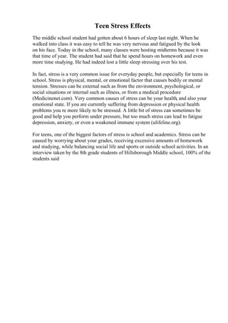 Teen Stress Effects
The middle school student had gotten about 6 hours of sleep last night. When he
walked into class it was easy to tell he was very nervous and fatigued by the look
on his face. Today in the school, many classes were hosting midterms because it was
that time of year. The student had said that he spend hours on homework and even
more time studying. He had indeed lost a little sleep stressing over his test.
In fact, stress is a very common issue for everyday people, but especially for teens in
school. Stress is physical, mental, or emotional factor that causes bodily or mental
tension. Stresses can be external such as from the environment, psychological, or
social situations or internal such as illness, or from a medical procedure
(Medicinenet.com). Very common causes of stress can be your health, and also your
emotional state. If you are currently suffering from depression or physical health
problems you re more likely to be stressed. A little bit of stress can sometimes be
good and help you perform under pressure, but too much stress can lead to fatigue
depression, anxiety, or even a weakened immune system (ulifeline.org).
For teens, one of the biggest factors of stress is school and academics. Stress can be
caused by worrying about your grades, receiving excessive amounts of homework
and studying, while balancing social life and sports or outside school activities. In an
interview taken by the 8th grade students of Hillsborough Middle school, 100% of the
students said
 