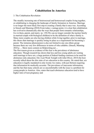 Cohabitation In America
3. The Cohabitation Revolution
The steadily increasing rate of heterosexual and homosexual couples living together,
or cohabitating is changing the landscape of family formation in America. Marriage
is no longer the most likely first step to creating a family that it once was. According
to Smock and Manning (2010) From today s vantage point, it is clear that cohabitation
has evolved to dramatically alter the ways that people form romantic relationships,
live in them, parent, and marry. (p. 139) We can no longer consider the nuclear family
(a married couple with biological children) to be the definition of what a family is.
Many more couples are also having children while living together, prior to marriage,
this shows that marriage is quickly losing its place as a requirement for becoming a
parent. The immense phenomenon is also not limited to any one ethnic group
because there are very few differences in terms of who cohabits. (Smock, Manning
2010 p. ... Show more content on Helpwriting.net ...
The first reason given as evidence of this fear is the prevalence of abstinence
education. Though research has shown that less and less young adults are waiting
until marriage to have sex, a large portion of federal funding continues to be used for
abstinence only education. On ( Last Week Tonight with John Oliver, 2015) the host
recently talked about the dire state of sex education in this country. He stated that, sex
education is legally mandated in only twenty two states, with just thirteen requiring
that information be medically accurate. The prevalence of inaccurate information,
and the fact that many schools are so uncomfortable with the issue is a problem for
young people in America. Also, states that teach abstinence education tend to have
higher rates of teen pregnancy and
 