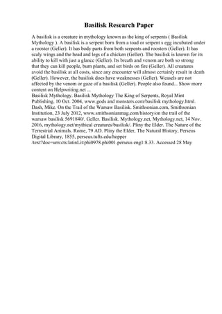 Basilisk Research Paper
A basilisk is a creature in mythology known as the king of serpents ( Basilisk
Mythology ). A basilisk is a serpent born from a toad or serpent s egg incubated under
a rooster (Geller). It has body parts from both serpents and roosters (Geller). It has
scaly wings and the head and legs of a chicken (Geller). The basilisk is known for its
ability to kill with just a glance (Geller). Its breath and venom are both so strong
that they can kill people, burn plants, and set birds on fire (Geller). All creatures
avoid the basilisk at all costs, since any encounter will almost certainly result in death
(Geller). However, the basilisk does have weaknesses (Geller). Weasels are not
affected by the venom or gaze of a basilisk (Geller). People also found... Show more
content on Helpwriting.net ...
Basilisk Mythology. Basilisk Mythology The King of Serpents, Royal Mint
Publishing, 10 Oct. 2004, www.gods and monsters.com/basilisk mythology.html.
Dash, Mike. On the Trail of the Warsaw Basilisk. Smithsonian.com, Smithsonian
Institution, 23 July 2012, www.smithsonianmag.com/history/on the trail of the
warsaw basilisk 5691840/. Geller. Basilisk. Mythology.net, Mythology.net, 14 Nov.
2016, mythology.net/mythical creatures/basilisk/. Pliny the Elder. The Nature of the
Terrestrial Animals. Rome, 79 AD. Pliny the Elder, The Natural History, Perseus
Digital Library, 1855, perseus.tufts.edu/hopper
/text?doc=urn:cts:latinLit:phi0978.phi001.perseus eng1:8.33. Accessed 28 May
 
