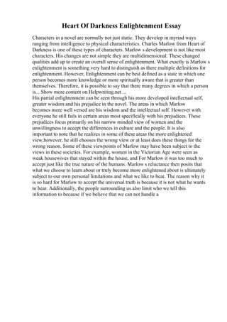 Heart Of Darkness Enlightenment Essay
Characters in a novel are normally not just static. They develop in myriad ways
ranging from intelligence to physical characteristics. Charles Marlow from Heart of
Darkness is one of these types of characters. Marlow s development is not like most
characters. His changes are not simple they are multidimensional. These changed
qualities add up to create an overall sense of enlightenment. What exactly is Marlow s
enlightenment is something very hard to distinguish as there multiple definitions for
enlightenment. However, Enlightenment can be best defined as a state in which one
person becomes more knowledge or more spiritually aware that is greater than
themselves. Therefore, it is possible to say that there many degrees in which a person
is... Show more content on Helpwriting.net ...
His partial enlightenment can be seen through his more developed intellectual self,
greater wisdom and his prejudice in the novel. The areas in which Marlow
becomes more well versed are his wisdom and the intellectual self. However with
everyone he still fails in certain areas most specifically with his prejudices. These
prejudices focus primarily on his narrow minded view of women and the
unwillingness to accept the differences in culture and the people. It is also
important to note that he realizes in some of these areas the more enlightened
view;however, he still chooses the wrong view or at least does these things for the
wrong reason. Some of these viewpoints of Marlow may have been subject to the
views in these societies. For example, women in the Victorian Age were seen as
weak housewives that stayed within the house, and For Marlow it was too much to
accept just like the true nature of the humans. Marlow s reluctance then posits that
what we choose to learn about or truly become more enlightened about is ultimately
subject to our own personal limitations and what we like to hear. The reason why it
is so hard for Marlow to accept the universal truth is because it is not what he wants
to hear. Additionally, the people surrounding us also limit who we tell this
information to because if we believe that we can not handle a
 