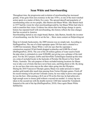 Sean White and Snowboarding
Throughout time, the progression and evolution of snowboarding has increased
greatly. It has gone from non existence in the late 1970 s, to one of the most watched
action sports in a matter of thirty five years. The upward takeoff and popularity of
snowboarding relies on two people, Jake Burton and Shaun White. Jake Burton back
in 1977 had the vision for what snowboardingwould be, but Shaun White had what it
took to manifest that vision. Evidence has shown that time brings change in sports,
history has repeated itself with snowboarding, this history reflects the time changes
that has occurred in America.
Snowboarding started as one single brand, Burton. Jake Burton, literally the inventor
of snowboarding, was the first to set the bar ... Show more content on Helpwriting.net
...
Deep in Colorado backcountry, the 2009 mission was no simple task. According to
HuffingtonPost, The one of a kind superpipe spans 550 feet and is situated in a
12,000 foot mountain. Shaun White s web site says that the superpipe s
construction required 30 heli bomb dropped avalanches and 8,000 lbs of steel.
(HuffingtonPost, 2010). The cost of the 20 million gallons of water used to build
the pipe alone is estimated at a near $100,000, just giving you a glimpse of the total
price. For the 2013 project, GoPro and SnowPark Technologies teamed up this time
on a strip of secluded locale in the backside of Perisher Ski Resort in New South
Wales, Australia. The sole purpose of these secluded training locations for Shaun
was to take a set of tricks that have never been seen, and bring them to life. By doing
so, he can have that extra step on the other riders going into the Olympics.
During the 2010 Vancouver Olympic games, Shaun was under pressure to repeat
another gold medal after much time passing from Torino Olympic games. Fresh off
his recent training in his private Colorado course, he was ready to prove once again
he was the best. After posting a 46.8 out of 50 on his first run, he had achieved a
high enough score to ensure gold without a second run needed. A victory lap was
taken in the second run with the double mctwist 1260 later named the Tomahawk
featured at the end of the lap (HuffingtonPost, 2010). Once again Shaun White
fulfilled his
 