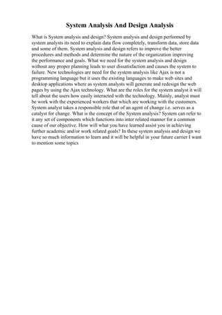 System Analysis And Design Analysis
What is System analysis and design? System analysis and design performed by
system analysts its need to explain data flow completely, transform data, store data
and some of them. System analysis and design refers to improve the better
procedures and methods and determine the nature of the organization improving
the performance and goals. What we need for the system analysis and design
without any proper planning leads to user dissatisfaction and causes the system to
failure. New technologies are need for the system analysis like Ajax is not a
programming language but it uses the existing languages to make web sites and
desktop applications where as system analysts will generate and redesign the web
pages by using the Ajax technology. What are the roles for the system analyst it will
tell about the users how easily interacted with the technology. Mainly, analyst must
be work with the experienced workers that which are working with the customers.
System analyst takes a responsible role that of an agent of change i.e. serves as a
catalyst for change. What is the concept of the System analysis? System can refer to
it any set of components which functions into inter related manner for a common
cause of our objective. How will what you have learned assist you in achieving
further academic and/or work related goals? In these system analysis and design we
have so much information to learn and it will be helpful in your future carrier I want
to mention some topics
 