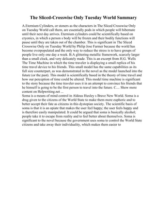 The Sliced-Crosswise Only Tuesday World Summary
A.Eternium Cylinders, or stoners as the characters in The Sliced Crosswise Only
on Tuesday World call them, are essentially pods in which people will hibernate
until their next day arrives. Eternium cylinders could be scientifically based on
cryonics, in which a person s body will be frozen and their bodily functions will
pause until they are taken out of the chamber. This is significant in The Sliced
Crosswise Only on Tuesday World by Philip Jose Farmer because the world has
become overpopulated and the only way to reduce the stress is to have groups of
people live only one day a week. B.A glittering metallic framework, scarcely larger
than a small clock, and very delicately made. This is an excerpt from H.G. Wells
The Time Machine in which the time traveler is displaying a small replica of his
time travel device to his friends. This small model has the same capabilities as its
full size counterpart, as was demonstrated in the novel as the model launched into the
future (or the past). This model is scientifically based in the theory of time travel and
how our perception of time could be altered. This model time machine is significant
to the story because the time traveler uses it in an attempt to convince his friends that
he himself is going to be the first person to travel into the future. C.... Show more
content on Helpwriting.net ...
Soma is a means of mind control in Aldous Huxley s Brave New World. Soma is a
drug given to the citizens of the World State to make them more euphoric and to
better accept their fate as citizens in this dystopian society. The scientific basis of
soma is that it is an opiate that makes the user feel happy; the user feels happy and
is therefore easily manipulated. It could be argued that soma is basically alcohol;
people take it to escape from reality and to feel better about themselves. Soma is
significant to the novel because the government uses soma to control the World State
citizens and take away their individuality, which makes them easier to
 