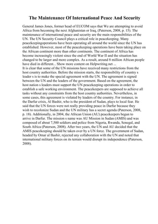 The Maintenance Of International Peace And Security
General James Jones, former head of EUCOM says that We are attempting to avoid
Africa from becoming the next Afghanistan or Iraq, (Paterson, 2008, p. 15). The
maintenance of international peace and security are the main responsibilities of the
UN. The UN Security Council plays a critical role in peacekeeping. Many
peacekeepingoperations have been operating all around the world since the UN has
established. However, most of the peacekeeping operations have been taking place on
the African continent more than other continents. The continent of Africa has
become increasingly violent since the end of World War II and the situation has
changed to be larger and more complex. As a result, around 8 million African people
have died in different... Show more content on Helpwriting.net ...
It is clear that some of the UN missions have received many restrictions from the
host country authorities. Before the mission starts, the responsibility of country s
leader s is to make the special agreement with the UN. The agreement is signed
between the UN and the leaders of the government. Based on the agreement, the
host nation s leaders must support the UN peacekeeping operations in order to
establish a safe working environment. The peacekeepers are supposed to achieve all
tasks without any constraints from the host country authorities. Nevertheless, in
some cases, this agreement is violated by leaders of the country. For instance, in
the Darfur crisis, Al Bashir, who is the president of Sudan, plays to local fear. He
said that the UN forces were not really providing peace in Darfur because they
wish to recolonize Sudan and the UN military has a secret agenda (Paterson, 2008,
p. 18). Additionally, in 2004, the African Union (AU) peacekeepers begun to
arrive in Darfur. The mission s name was AU Mission in Sudan (AMIS) and was
composed of about 7,500 soldiers and police from Nigeria, Rwanda, Senegal, and
South Africa (Paterson, 2008). After two years, the UN and AU decided that the
AMIS peacekeeping should be taken over by a UN force. The government of Sudan,
headed by Omar al Bashir, rejected any collaboration with the UN and noted that
international military forces on its terrain would disrupt its independence (Paterson,
2008).
 