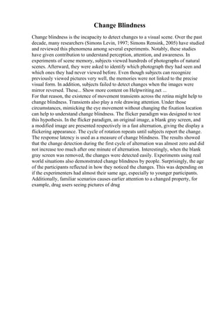 Change Blindness
Change blindness is the incapacity to detect changes to a visual scene. Over the past
decade, many researchers (Simons Levin, 1997; Simons Rensink, 2005) have studied
and reviewed this phenomena among several experiments. Notably, these studies
have given contribution to understand perception, attention, and awareness. In
experiments of scene memory, subjects viewed hundreds of photographs of natural
scenes. Afterward, they were asked to identify which photograph they had seen and
which ones they had never viewed before. Even though subjects can recognize
previously viewed pictures very well, the memories were not linked to the precise
visual form. In addition, subjects failed to detect changes when the images were
mirror reversed. These... Show more content on Helpwriting.net ...
For that reason, the existence of movement transients across the retina might help to
change blindness. Transients also play a role drawing attention. Under those
circumstances, mimicking the eye movement without changing the fixation location
can help to understand change blindness. The flicker paradigm was designed to test
this hypothesis. In the flicker paradigm, an original image, a blank gray screen, and
a modified image are presented respectively in a fast alternation, giving the display a
flickering appearance. The cycle of rotation repeats until subjects report the change.
The response latency is used as a measure of change blindness. The results showed
that the change detection during the first cycle of alternation was almost zero and did
not increase too much after one minute of alternation. Interestingly, when the blank
gray screen was removed, the changes were detected easily. Experiments using real
world situations also demonstrated change blindness by people. Surprisingly, the age
of the participants reflected in how they noticed the changes. This was depending on
if the experimenters had almost their same age, especially to younger participants.
Additionally, familiar scenarios causes earlier attention to a changed property, for
example, drug users seeing pictures of drug
 