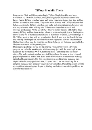 Tiffany Franklin Thesis
Dissertation Chair and Dissertation Topic Tiffany Nicole Franklin was born
November 28, 1979 in Columbus, Ohio; the daughter of Rochelle Franklin and
Lewis Evans. Tiffany s mother was a well know beautician during that time and her
father s occupation is unknown. They were never married and Tiffany only saw her
father occasionally. Tiffany s mother only had a high schooleducation, however she
was very adamant about making sure Tiffany went to the best schools and
received good grades. At the age of 10, Tiffany s mother became addicted to drugs
causing Tiffany and her sister Amber s lives to be turned upside down; forcing them
to live in and out of homeless shelters due to numerous evictions. Around the age of
12, Tiffany went to live with her grandmother Ruth. It was here she found the love
and stability she longed for; here she discovered regardless of what circumstances
life had thrown her way she could do anything if she put her faith and trust in God....
Show more content on Helpwriting.net ...
Statistically speaking I should not be entering Franklin University s Doctoral
program but rather be working at a minimum wage job with the same high school
education my mother had **. Yet, I am here and if I can make it so can many
others. My undergraduate studies were in Criminology; I wanted to be a criminal
psychologist but life had its own plans and I ended married with children working
in the healthcare industry. My first experience was working for a managed care
organization for many years and now, 15 years later, I am back working for a
different managed care company in downtown Columbus. One of the goals I hope to
accomplish with earning this degree is, finding a solution to one of the problems we
currently face in in our
 