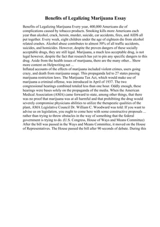 Benefits of Legalizing Marijuana Essay
Benefits of Legalizing Marijuana Every year, 400,000 Americans die of
complications caused by tobacco products. Smoking kills more Americans each
year than alcohol, crack, heroin, murder, suicide, car accidents, fires, and AIDS all
put together. Every week, eight children under the age of eighteen die from alcohol
related crashes. Alcohol abuse contributes to almost 50% of all traffic accidents,
suicides, and homicides. However, despite the proven dangers of these socially
acceptable drugs, they are still legal. Marijuana, a much less acceptable drug, is not
legal however, despite the fact that research has yet to pin any specific dangers to this
drug. Aside from the health issues of marijuana, there are the many other... Show
more content on Helpwriting.net ...
Inflated accounts of the effects of marijuana included violent crimes, users going
crazy, and death from marijuana usage. This propaganda led to 27 states passing
marijuana restriction laws. The Marijuana Tax Act, which would make use of
marijuana a criminal offense, was introduced in April of 1937. The two
congressional hearings combined totaled less than one hour. Oddly enough, these
hearings were bases solely on the propaganda of the media. When the American
Medical Association (AMA) came forward to state, among other things, that there
was no proof that marijuana was at all harmful and that prohibiting the drug would
severely compromise physicians abilities to utilize the therapeutic qualities of the
plant, AMA Legislative Council Dr. William C. Woodward was told: If you want to
advise us on legislation, you ought to come here with some constructive proposals ...
rather than trying to throw obstacles in the way of something that the federal
government is trying to do. (U.S. Congress, House of Ways and Means Committee)
After the bill was passed in the Ways and Means Committee, it moved on the House
of Representatives. The House passed the bill after 90 seconds of debate. During this
 