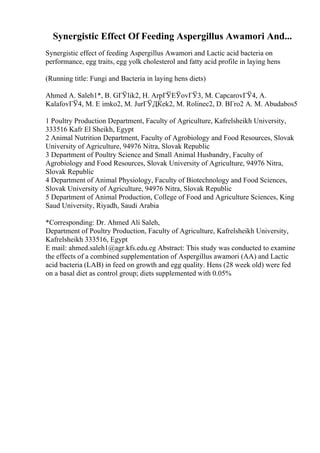 Synergistic Effect Of Feeding Aspergillus Awamori And...
Synergistic effect of feeding Aspergillus Awamori and Lactic acid bacteria on
performance, egg traits, egg yolk cholesterol and fatty acid profile in laying hens
(Running title: Fungi and Bacteria in laying hens diets)
Ahmed A. Saleh1*, B. GГЎlik2, H. ArpГЎЕЎovГЎ3, M. CapcarovГЎ4, A.
KalafovГЎ4, M. Е imko2, M. JurГЎДЌek2, M. Rolinec2, D. BГro2 A. M. Abudabos5
1 Poultry Production Department, Faculty of Agriculture, Kafrelsheikh University,
333516 Kafr El Sheikh, Egypt
2 Animal Nutrition Department, Faculty of Agrobiology and Food Resources, Slovak
University of Agriculture, 94976 Nitra, Slovak Republic
3 Department of Poultry Science and Small Animal Husbandry, Faculty of
Agrobiology and Food Resources, Slovak University of Agriculture, 94976 Nitra,
Slovak Republic
4 Department of Animal Physiology, Faculty of Biotechnology and Food Sciences,
Slovak University of Agriculture, 94976 Nitra, Slovak Republic
5 Department of Animal Production, College of Food and Agriculture Sciences, King
Saud University, Riyadh, Saudi Arabia
*Corresponding: Dr. Ahmed Ali Saleh,
Department of Poultry Production, Faculty of Agriculture, Kafrelsheikh University,
Kafrelsheikh 333516, Egypt
E mail: ahmed.saleh1@agr.kfs.edu.eg Abstract: This study was conducted to examine
the effects of a combined supplementation of Aspergillus awamori (AA) and Lactic
acid bacteria (LAB) in feed on growth and egg quality. Hens (28 week old) were fed
on a basal diet as control group; diets supplemented with 0.05%
 