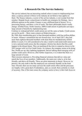 A Research On The Service Industry
The service industry has an interesting outlook when it comes to implementing lean
ideas; a copious amount of those in the industry do not believe lean applies to
them. The finance industry, a sector of the service industry, is not exempt from that
mindset. Deepak Goyal, a practitioner in health care strategies for Strategy , has a
different opinion on the matter, Finance is just a different kind of factory. It is a
processing factory, and there s a lot of waste. The basic philosophy doesn t really
change. (Global Focus, North America, 2009) Credit unions in particular can reap a
large amount of benefits by implementing lean.
Contrary to widespread belief, credit unions are not the same as banks. Credit unions
are not for profit ... Show more content on Helpwriting.net ...
By 1964, their membership grew to four thousand members with four million dollars
in assets. Alliance s momentum has not slowed since. As of April 2017, they had
more than eighteen thousand members with more than two hundred forty million
dollars in assets. It is still considered to be only a small to mid sized credit union as it
is not a national credit union, but the company s history has shown that this could
happen in the distant future. They are pushing all the time to expand as shown in the
2015 merger with 1st City Credit Union. At a glance, the company seems to be doing
fine. Profits are up, they updating equipment, and are talking about merging with yet
another credit union. However, after further inspection, it is evident that there is a
large amount of waste.
Their mission statement is, Providing financial solutions that deliver value and
enrich the lives of our members. Additionally, the main core value is, to be fast,
friendly, and above all friendly. These are great statements in theory. However, in
practice, the only truth is that the employees are extremely friendly on the front
lines. Overall, there are too many services the credit union offers and the processes
are lengthy with a great deal of redundancy, and, as a result, there certainly is a lack
of accuracy. One of the main issues the company seems to have is their lack focus on
 