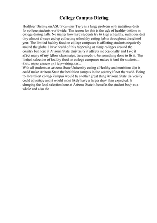 College Campus Dieting
Healthier Dieting on ASU S campus There is a large problem with nutritious diets
for college students worldwide. The reason for this is the lack of healthy options in
college dining halls. No matter how hard students try to keep a healthy, nutritious diet
they almost always end up collecting unhealthy eating habits throughout the school
year. The limited healthy food on college campuses is affecting students negatively
around the globe. I have heard of this happening at many colleges around the
country but here at Arizona State University it affects me personally and I see it
affect many of my fellow classmates, there needs to be something done to fix it. The
limited selection of healthy food on college campuses makes it hard for students...
Show more content on Helpwriting.net ...
With all students at Arizona State University eating a Healthy and nutritious diet it
could make Arizona State the healthiest campus in the country if not the world. Being
the healthiest college campus would be another great thing Arizona State University
could advertize and it would most likely have a larger draw than expected. In
changing the food selection here at Arizona State it benefits the student body as a
whole and also the
 