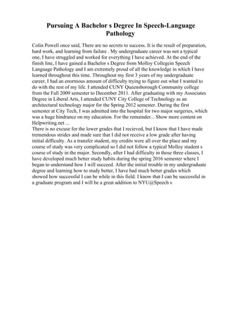 Pursuing A Bachelor s Degree In Speech-Language
Pathology
Colin Powell once said, There are no secrets to success. It is the result of preparation,
hard work, and learning from failure . My undergraduate career was not a typical
one, I have struggled and worked for everything I have achieved. At the end of the
finish line, I have gained a Bachelor s Degree from Molloy Collegein Speech
Language Pathology and I am extremely proud of all the knowledge in which I have
learned throughout this time. Throughout my first 3 years of my undergraduate
career, I had an enormous amount of difficulty trying to figure out what I wanted to
do with the rest of my life. I attended CUNY Queensborough Community college
from the Fall 2009 semester to December 2011. After graduating with my Associates
Degree in Liberal Arts, I attended CUNY City College of Technology as an
architectural technology major for the Spring 2012 semester. During the first
semester at City Tech, I was admitted into the hospital for two major surgeries, which
was a huge hindrance on my education. For the remainder... Show more content on
Helpwriting.net ...
There is no excuse for the lower grades that I recieved, but I know that I have made
tremendous strides and made sure that I did not receive a low grade after having
initial difficulty. As a transfer student, my credits were all over the place and my
course of study was very complicated so I did not follow a typical Molloy student s
course of study in the major. Secondly, after I had difficulty in those three classes, I
have developed much better study habits during the spring 2016 semester where I
began to understand how I will succeed. After the initial trouble in my undergraduate
degree and learning how to study better, I have had much better grades which
showed how successful I can be while in this field. I know that I can be successful in
a graduate program and I will be a great addition to NYU@Speech s
 