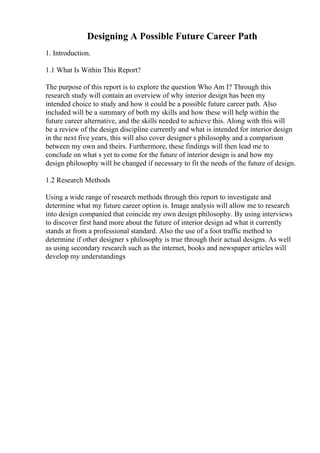 Designing A Possible Future Career Path
1. Introduction.
1.1 What Is Within This Report?
The purpose of this report is to explore the question Who Am I? Through this
research study will contain an overview of why interior design has been my
intended choice to study and how it could be a possible future career path. Also
included will be a summary of both my skills and how these will help within the
future career alternative, and the skills needed to achieve this. Along with this will
be a review of the design discipline currently and what is intended for interior design
in the next five years, this will also cover designer s philosophy and a comparison
between my own and theirs. Furthermore, these findings will then lead me to
conclude on what s yet to come for the future of interior design is and how my
design philosophy will be changed if necessary to fit the needs of the future of design.
1.2 Research Methods
Using a wide range of research methods through this report to investigate and
determine what my future career option is. Image analysis will allow me to research
into design companied that coincide my own design philosophy. By using interviews
to discover first hand more about the future of interior design ad what it currently
stands at from a professional standard. Also the use of a foot traffic method to
determine if other designer s philosophy is true through their actual designs. As well
as using secondary research such as the internet, books and newspaper articles will
develop my understandings
 