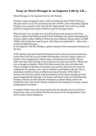 Essay on Moral Messages in An Inspector Calls by J.B....
Moral Messages in An Inspector Calls by J.B. Priestley
Priestley wrote an Inspector Calls in 1945 just before the end of WW2. However,
The play itself is set in 1912 just before the start of WW1, and in Edwardian England.
Priestley was a socialist writer who had left wing political views with very strong
beliefs; he enjoyed using types of theatre to get his messages across.
When the platy was set, there was a lot of historical events going on at the time;
Titanic, Captain Scott falling to reach S Pole, Suffragette movement campaigning for
women s rights, worker striking for better pay and conditions, Russia unrest, no NHS
/DHSS, and no help from state for poor. All of these are mentioned in... Show more
content on Helpwriting.net ...
In An Inspector Calls, Mr. Birling is a prime example of this stereotypical character of
the time.
In Mr. Birling s big speech before the Inspector arrives, there are many moral issues
raised: First of all, the issue of whether the marriage is for love, money, respect or
business Your engagement to Sheila means a tremendous lot to meГўв‚¬В¦your
father and I have been friendly rivals in business for some time nowГўв‚¬В¦and now
you ve brought us together. While Mr B does mention that they will make each
other very happy he mentions his business a lot, and this shows how he wants the
wedding for two reasons, as he wants to climb the social ladder to the top. This is
mentioned a number of times at different sections of the play. Mr B refers to
business later on in his speech, with the prosperity of the country brought up in the
speech suggesting the marriage is for money, and when it turns out Gerald has been
keeping a mistress, he still wants the marriage to go ahead making excuses for
Gerald; this shows that all Mr. Birling wanted from the marriage was money, respect
and prosperity for himself.
A number of other issues that were around at the time the play was set (1912) are
raised; these issues are raised by Priestley are because of his strong political views,
and it is clear what he thought on
 