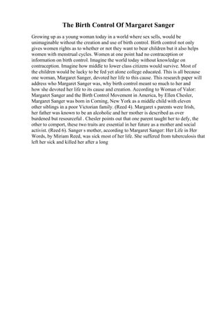 The Birth Control Of Margaret Sanger
Growing up as a young woman today in a world where sex sells, would be
unimaginable without the creation and use of birth control. Birth control not only
gives women rights as to whether or not they want to bear children but it also helps
women with menstrual cycles. Women at one point had no contraception or
information on birth control. Imagine the world today without knowledge on
contraception. Imagine how middle to lower class citizens would survive. Most of
the children would be lucky to be fed yet alone college educated. This is all because
one woman, Margaret Sanger, devoted her life to this cause. This research paper will
address who Margaret Sanger was, why birth control meant so much to her and
how she devoted her life to its cause and creation. According to Woman of Valor:
Margaret Sanger and the Birth Control Movement in America, by Ellen Chesler,
Margaret Sanger was born in Corning, New York as a middle child with eleven
other siblings in a poor Victorian family. (Reed 4). Margaret s parents were Irish,
her father was known to be an alcoholic and her mother is described as over
burdened but resourceful . Chesler points out that one parent taught her to defy, the
other to comport, these two traits are essential in her future as a mother and social
activist. (Reed 6). Sanger s mother, according to Margaret Sanger: Her Life in Her
Words, by Miriam Reed, was sick most of her life. She suffered from tuberculosis that
left her sick and killed her after a long
 