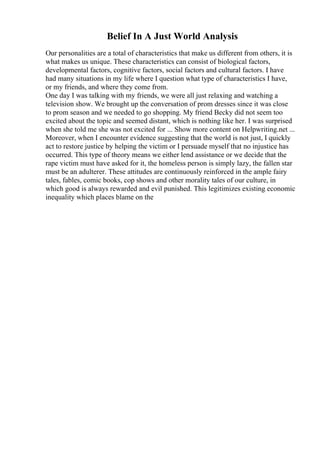 Belief In A Just World Analysis
Our personalities are a total of characteristics that make us different from others, it is
what makes us unique. These characteristics can consist of biological factors,
developmental factors, cognitive factors, social factors and cultural factors. I have
had many situations in my life where I question what type of characteristics I have,
or my friends, and where they come from.
One day I was talking with my friends, we were all just relaxing and watching a
television show. We brought up the conversation of prom dresses since it was close
to prom season and we needed to go shopping. My friend Becky did not seem too
excited about the topic and seemed distant, which is nothing like her. I was surprised
when she told me she was not excited for ... Show more content on Helpwriting.net ...
Moreover, when I encounter evidence suggesting that the world is not just, I quickly
act to restore justice by helping the victim or I persuade myself that no injustice has
occurred. This type of theory means we either lend assistance or we decide that the
rape victim must have asked for it, the homeless person is simply lazy, the fallen star
must be an adulterer. These attitudes are continuously reinforced in the ample fairy
tales, fables, comic books, cop shows and other morality tales of our culture, in
which good is always rewarded and evil punished. This legitimizes existing economic
inequality which places blame on the
 