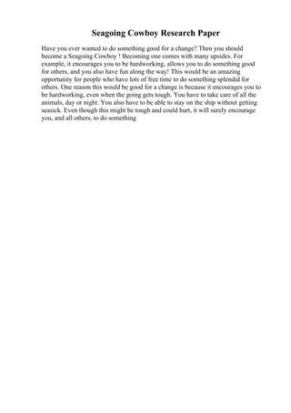 Seagoing Cowboy Research Paper
Have you ever wanted to do something good for a change? Then you should
become a Seagoing Cowboy ! Becoming one comes with many upsides. For
example, it encourages you to be hardworking, allows you to do something good
for others, and you also have fun along the way! This would be an amazing
opportunity for people who have lots of free time to do something splendid for
others. One reason this would be good for a change is because it encourages you to
be hardworking, even when the going gets tough. You have to take care of all the
animals, day or night. You also have to be able to stay on the ship without getting
seasick. Even though this might be tough and could hurt, it will surely encourage
you, and all others, to do something
 