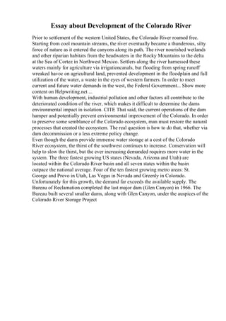 Essay about Development of the Colorado River
Prior to settlement of the western United States, the Colorado River roamed free.
Starting from cool mountain streams, the river eventually became a thunderous, silty
force of nature as it entered the canyons along its path. The river nourished wetlands
and other riparian habitats from the headwaters in the Rocky Mountains to the delta
at the Sea of Cortez in Northwest Mexico. Settlers along the river harnessed these
waters mainly for agriculture via irrigationcanals, but flooding from spring runoff
wreaked havoc on agricultural land, prevented development in the floodplain and full
utilization of the water, a waste in the eyes of western farmers. In order to meet
current and future water demands in the west, the Federal Government... Show more
content on Helpwriting.net ...
With human development, industrial pollution and other factors all contribute to the
deteriorated condition of the river, which makes it difficult to determine the dams
environmental impact in isolation. CITE That said, the current operations of the dam
hamper and potentially prevent environmental improvement of the Colorado. In order
to preserve some semblance of the Colorado ecosystem, man must restore the natural
processes that created the ecosystem. The real question is how to do that, whether via
dam decommission or a less extreme policy change.
Even though the dams provide immense water storage at a cost of the Colorado
River ecosystem, the thirst of the southwest continues to increase. Conservation will
help to slow the thirst, but the ever increasing demanded requires more water in the
system. The three fastest growing US states (Nevada, Arizona and Utah) are
located within the Colorado River basin and all seven states within the basin
outpace the national average. Four of the ten fastest growing metro areas: St.
George and Provo in Utah, Las Vegas in Nevada and Greenly in Colorado.
Unfortunately for this growth, the demand far exceeds the available supply. The
Bureau of Reclamation completed the last major dam (Glen Canyon) in 1966. The
Bureau built several smaller dams, along with Glen Canyon, under the auspices of the
Colorado River Storage Project
 