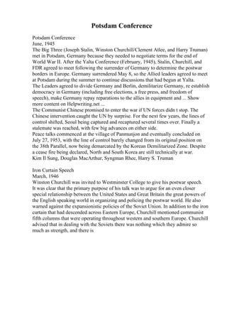 Potsdam Conference
Potsdam Conference
June, 1945
The Big Three (Joseph Stalin, Winston Churchill/Clement Atlee, and Harry Truman)
met in Potsdam, Germany because they needed to negotiate terms for the end of
World War II. After the Yalta Conference (February, 1945), Stalin, Churchill, and
FDR agreed to meet following the surrender of Germany to determine the postwar
borders in Europe. Germany surrendered May 8, so the Allied leaders agreed to meet
at Potsdam during the summer to continue discussions that had begun at Yalta.
The Leaders agreed to divide Germany and Berlin, demilitarize Germany, re establish
democracy in Germany (including free elections, a free press, and freedom of
speech), make Germany repay reparations to the allies in equipment and ... Show
more content on Helpwriting.net ...
The Communist Chinese promised to enter the war if UN forces didn t stop. The
Chinese intervention caught the UN by surprise. For the next few years, the lines of
control shifted, Seoul being captured and recaptured several times over. Finally a
stalemate was reached, with few big advances on either side.
Peace talks commenced at the village of Panmunjon and eventually concluded on
July 27, 1953, with the line of control barely changed from its original position on
the 38th Parallel, now being demarcated by the Korean Demilitarized Zone. Despite
a cease fire being declared, North and South Korea are still technically at war.
Kim Il Sung, Douglas MacArthur, Syngman Rhee, Harry S. Truman
Iron Curtain Speech
March, 1946
Winston Churchill was invited to Westminster College to give his postwar speech.
It was clear that the primary purpose of his talk was to argue for an even closer
special relationship between the United States and Great Britain the great powers of
the English speaking world in organizing and policing the postwar world. He also
warned against the expansionistic policies of the Soviet Union. In addition to the iron
curtain that had descended across Eastern Europe, Churchill mentioned communist
fifth columns that were operating throughout western and southern Europe. Churchill
advised that in dealing with the Soviets there was nothing which they admire so
much as strength, and there is
 