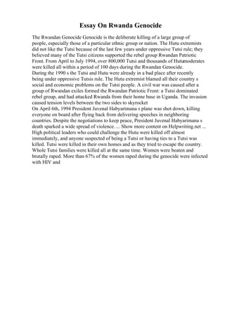 Essay On Rwanda Genocide
The Rwandan Genocide Genocide is the deliberate killing of a large group of
people, especially those of a particular ethnic group or nation. The Hutu extremists
did not like the Tutsi because of the last few years under oppressive Tutsi rule; they
believed many of the Tutsi citizens supported the rebel group Rwandan Patriotic
Front. From April to July 1994, over 800,000 Tutsi and thousands of Hutumoderates
were killed all within a period of 100 days during the Rwandan Genocide.
During the 1990 s the Tutsi and Hutu were already in a bad place after recently
being under oppressive Tutsis rule. The Hutu extremist blamed all their country s
social and economic problems on the Tutsi people. A civil war was caused after a
group of Rwandan exiles formed the Rwandan Patriotic Front: a Tutsi dominated
rebel group, and had attacked Rwanda from their home base in Uganda. The invasion
caused tension levels between the two sides to skyrocket
On April 6th, 1994 President Juvenal Habyarimana s plane was shot down, killing
everyone on board after flying back from delivering speeches in neighboring
countries. Despite the negotiations to keep peace, President Juvenal Habyarimana s
death sparked a wide spread of violence. ... Show more content on Helpwriting.net ...
High political leaders who could challenge the Hutu were killed off almost
immediately, and anyone suspected of being a Tutsi or having ties to a Tutsi was
killed. Tutsi were killed in their own homes and as they tried to escape the country.
Whole Tutsi families were killed all at the same time. Women were beaten and
brutally raped. More than 67% of the women raped during the genocide were infected
with HIV and
 