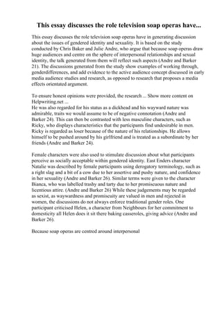 This essay discusses the role television soap operas have...
This essay discusses the role television soap operas have in generating discussion
about the issues of gendered identity and sexuality. It is based on the study
conducted by Chris Baker and Julie Andre, who argue that because soap operas draw
huge audiences and centre on the sphere of interpersonal relationships and sexual
identity, the talk generated from them will reflect such aspects (Andre and Barker
21). The discussions generated from the study show examples of working through,
genderdifferences, and add evidence to the active audience concept discussed in early
media audience studies and research, as opposed to research that proposes a media
effects orientated argument.
To ensure honest opinions were provided, the research ... Show more content on
Helpwriting.net ...
He was also regarded for his status as a dickhead and his wayward nature was
admirable, traits we would assume to be of negative connotation (Andre and
Barker 24). This can then be contrasted with less masculine characters, such as
Ricky, who displays characteristics that the participants find undesirable in men.
Ricky is regarded as loser because of the nature of his relationships. He allows
himself to be pushed around by his girlfriend and is treated as a subordinate by her
friends (Andre and Barker 24).
Female characters were also used to stimulate discussion about what participants
perceive as socially acceptable within gendered identity. East Enders character
Natalie was described by female participants using derogatory terminology, such as
a right slag and a bit of a cow due to her assertive and pushy nature, and confidence
in her sexuality (Andre and Barker 26). Similar terms were given to the character
Bianca, who was labelled trashy and tarty due to her promiscuous nature and
licentious attire. (Andre and Barker 26) While these judgements may be regarded
as sexist, as waywardness and promiscuity are valued in men and rejected in
women, the discussions do not always enforce traditional gender roles. One
participant criticised Helen, a character from Neighbours for her commitment to
domesticity all Helen does it sit there baking casseroles, giving advice (Andre and
Barker 26).
Because soap operas are centred around interpersonal
 