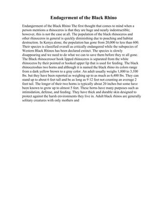 Endagerment of the Black Rhino
Endangerment of the Black Rhino The first thought that comes to mind when a
person mentions a rhinoceros is that they are huge and nearly indestructible;
however, this is not the case at all. The population of the black rhinoceros and
other rhinoceros in general is quickly diminishing due to poaching and habitat
destruction. In Kenya alone, the population has gone from 20,000 to less than 600.
Their species is classified overall as critically endangered while the subspecies of
Western Black Rhinos has been declared extinct. The species is slowly
disappearing and we need to do what we can to save them before they re all gone.
The Black rhinocerosor hook lipped rhinoceros is separated from the white
rhinoceros by their pointed or hooked upper lip that is used for feeding. The black
rhinoceroshas two horns and although it is named the black rhino its colors range
from a dark yellow brown to a gray color. An adult usually weighs 1,800 to 3,100
lbs. but they have been reported as weighing up to as much as 6,400 lbs. They can
stand up to about 6 feet tall and be as long as 9 12 feet not counting an average 2
foot tail. The longer of their two horns is typically about 20 inches but some have
been known to grow up to almost 5 feet. These horns have many purposes such as
intimidation, defense, and feeding. They have thick and durable skin designed to
protect against the harsh environments they live in. Adult black rhinos are generally
solitary creatures with only mothers and
 