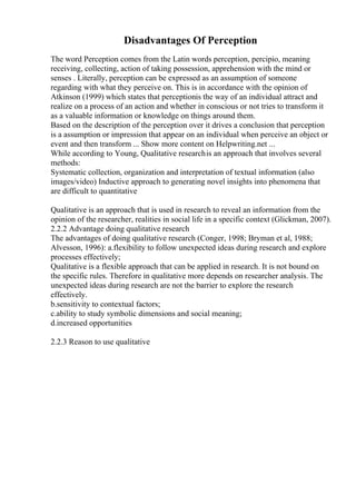 Disadvantages Of Perception
The word Perception comes from the Latin words perception, percipio, meaning
receiving, collecting, action of taking possession, apprehension with the mind or
senses . Literally, perception can be expressed as an assumption of someone
regarding with what they perceive on. This is in accordance with the opinion of
Atkinson (1999) which states that perceptionis the way of an individual attract and
realize on a process of an action and whether in conscious or not tries to transform it
as a valuable information or knowledge on things around them.
Based on the description of the perception over it drives a conclusion that perception
is a assumption or impression that appear on an individual when perceive an object or
event and then transform ... Show more content on Helpwriting.net ...
While according to Young, Qualitative researchis an approach that involves several
methods:
Systematic collection, organization and interpretation of textual information (also
images/video) Inductive approach to generating novel insights into phenomena that
are difficult to quantitative
Qualitative is an approach that is used in research to reveal an information from the
opinion of the researcher, realities in social life in a specific context (Glickman, 2007).
2.2.2 Advantage doing qualitative research
The advantages of doing qualitative research (Conger, 1998; Bryman et al, 1988;
Alvesson, 1996): a.flexibility to follow unexpected ideas during research and explore
processes effectively;
Qualitative is a flexible approach that can be applied in research. It is not bound on
the specific rules. Therefore in qualitative more depends on researcher analysis. The
unexpected ideas during research are not the barrier to explore the research
effectively.
b.sensitivity to contextual factors;
c.ability to study symbolic dimensions and social meaning;
d.increased opportunities
2.2.3 Reason to use qualitative
 