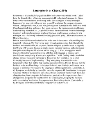 Enterprise It at Cisco (2004)
Enterprise IT at Cisco (2004) Question: How well did Solviks model work? Did it
have the desired effect of turning managers into IT enthusiasts? Answer: At Cisco,
Pete Solvik was considered a visionary and a cult like figure to many managers
because of his innovative ideas on how to use IT to change the company. (Aungle
video). During Solviks rein, Cisco was growing at an exponential rate and it was John
Chambers attitude that as long as they were growing, the business units could spend
whatever they wanted on IT. (Id.) Solvik wanted an enterprise IT solution to manage
inventory and manufacturing so he chose Oracle, a single vendor solution, to help
manage Cisco s inventory and manufacturing processes. (Id.)... Show more content on
Helpwriting.net ...
Boston believed that standardization has to be seen in the context of something that
is gained. (Glaser, p.33). There were many projects going on that didn t benefit the
business and needed to be put on pause. Boston s highest priorities were to upgrade
the Oracle ERP system, develop a single, master customer database and establish an
enterprise reporting and BI solution. (Case study, p. 5). First, the upgrade would
impact all the other systems that were added on and it needed to be done very
carefully and strategically. Culture was a problem. The IT funding model needed to
change because managers were used to doing what they wanted as far as what
technology they were implementing. If they were going to standardize cross
functionally, then they had to stop creating customized tools. Boston decided that the
business units would no longer be in control of their own destinies and instead each
needed to contribute resources to the larger good of the organization. (Case study, p.
6). Everyone needed to be accountable, even the corporate IT function that in the past
would do whatever the business unit asked. Boston s solution was to break down the
allocation into three categories: infrastructure, application development and direct
charge items. Corporate IT would control the infrastructure, keeping the business
units in control of application development and direct charge funds. (Case study, p.
6). Everyone needed to contribute to companywide initiatives. It
 