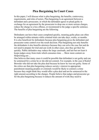 Plea Bargaining In Court Cases
In this paper, I will discuss what is plea bargaining, the benefits, controversy,
requirements, and roles of actors. Plea bargaining Is an agreement between a
defendant and a prosecutor, in which the defendant agrees to plead guilty in
exchange for an agreement by the prosecutor to drop one or more serious charges,
reduce the charge to a less offense, or recommend to the judge a specific sentence.
The benefits of plea bargaining are the following.
Defendants can have their cases completed quickly, meaning guilty pleas can often
be arranged within minutes while criminal trials can take days, weeks, or months.
It is also beneficial for defendants because plea bargaining gives the defendant and
prosecutor some control over the result decision. Plea bargaining not only benefits
the defendants it also benefits attorneys because they can solve the case fast and do
not need to prepare for trial and can work in other cases, also they get their fee
quickly. Public defenders may reduce the large caseloads, and last but not least it
keeps judges away from trials which consumes time. ... Show more content on
Helpwriting.net ...
One believes that many cases it could be possible that defendant is not guilty and can
be sentenced for a crime he or she did not commit. For example, in the case of Kalief
Browder who did not take the plea deal because he knew he was not guilty. Some of
the critics are that plea bargaining reduces society s interest in appropriate
punishment meaning peoples or criminals would be likely to commit a crime
because they might think they would offer a plea deal and not be sentenced to the
right amount according to the charges. People believe that judges and prosecutor go
for the plea bargaining because it reduces the amount of work they need to
 
