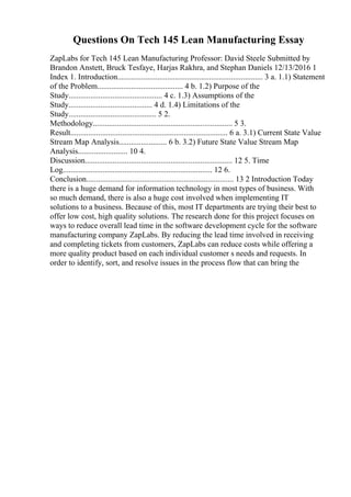Questions On Tech 145 Lean Manufacturing Essay
ZapLabs for Tech 145 Lean Manufacturing Professor: David Steele Submitted by
Brandon Anstett, Bruck Tesfaye, Harjas Rakhra, and Stephan Daniels 12/13/2016 1
Index 1. Introduction......................................................................... 3 a. 1.1) Statement
of the Problem........................................... 4 b. 1.2) Purpose of the
Study............................................... 4 c. 1.3) Assumptions of the
Study.......................................... 4 d. 1.4) Limitations of the
Study............................................ 5 2.
Methodology...................................................................... 5 3.
Result............................................................................... 6 a. 3.1) Current State Value
Stream Map Analysis........................ 6 b. 3.2) Future State Value Stream Map
Analysis......................... 10 4.
Discussion.......................................................................... 12 5. Time
Log........................................................................... 12 6.
Conclusion.......................................................................... 13 2 Introduction Today
there is a huge demand for information technology in most types of business. With
so much demand, there is also a huge cost involved when implementing IT
solutions to a business. Because of this, most IT departments are trying their best to
offer low cost, high quality solutions. The research done for this project focuses on
ways to reduce overall lead time in the software development cycle for the software
manufacturing company ZapLabs. By reducing the lead time involved in receiving
and completing tickets from customers, ZapLabs can reduce costs while offering a
more quality product based on each individual customer s needs and requests. In
order to identify, sort, and resolve issues in the process flow that can bring the
 