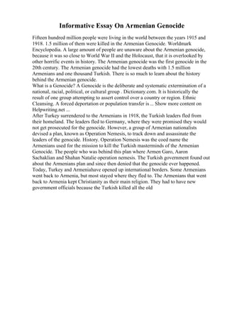 Informative Essay On Armenian Genocide
Fifteen hundred million people were living in the world between the years 1915 and
1918. 1.5 million of them were killed in the Armenian Genocide. Worldmark
Encyclopedia. A large amount of people are unaware about the Armenian genocide,
because it was so close to World War II and the Holocaust, that it is overlooked by
other horrific events in history. The Armenian genocide was the first genocide in the
20th century. The Armenian genocide had the lowest deaths with 1.5 million
Armenians and one thousand Turkish. There is so much to learn about the history
behind the Armenian genocide.
What is a Genocide? A Genocide is the deliberate and systematic extermination of a
national, racial, political, or cultural group . Dictionary.com. It is historically the
result of one group attempting to assert control over a country or region. Ethnic
Cleansing. A forced deportation or population transfer is... Show more content on
Helpwriting.net ...
After Turkey surrendered to the Armenians in 1918, the Turkish leaders fled from
their homeland. The leaders fled to Germany, where they were promised they would
not get prosecuted for the genocide. However, a group of Armenian nationalists
devised a plan, known as Operation Nemesis, to track down and assassinate the
leaders of the genocide. History. Operation Nemesis was the coed name the
Armenians used for the mission to kill the Turkish masterminds of the Armenian
Genocide. The people who was behind this plan where Armen Garo, Aaron
Sachaklian and Shahan Natalie operation nemesis. The Turkish government found out
about the Armenians plan and since then denied that the genocide ever happened.
Today, Turkey and Armeniahave opened up international borders. Some Armenians
went back to Armenia, but most stayed where they fled to. The Armenians that went
back to Armenia kept Christianity as their main religion. They had to have new
government officials because the Turkish killed all the old
 