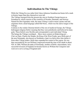 Individualism In The Vikings
While the Viking Era was rather brief, these infamous Scandinavian brutes left a mark
in history larger than they themselves were tall.
The Vikings emerged from the present day area in Northern Europe known as
Scandinavia, which consists of the countries of Sweden, Denmark, and Norway.
Named for their legendary raids, the name Viking is said to mean a pirate raid and
originates from a dead language called Old Norse , which was the native tongue of the
Vikings.
Contrary to the widely Christian beliefs of the rest of medieval Europe, the Vikings
held pagan religious belief, meaning that they were polytheistic and believed in many
gods. These beliefs were flexible and corresponded to each individual Viking.
The beings the Vikings worshiped ... Show more content on Helpwriting.net ...
Clair sur Epte, Charles the Simple, the King of the West Franks, gave Rollo part of
the area Normandy, also known as Northman s land, in a bid to have him shelter it
from other Viking raiders. Rollo later expanded his control of the region. He was
then succeeded by his son William Longsword around the time of his death in about
928. In 1066, William the duke of Normandy, another of Rollo s descendants, led a
successful invasion of England; he became known as William the Conqueror and
went on to serve as king of England until
 